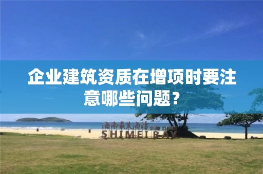 企业建筑资质在增项时要注意哪些问题? 企业建筑资质在增项时要注意哪些问题?