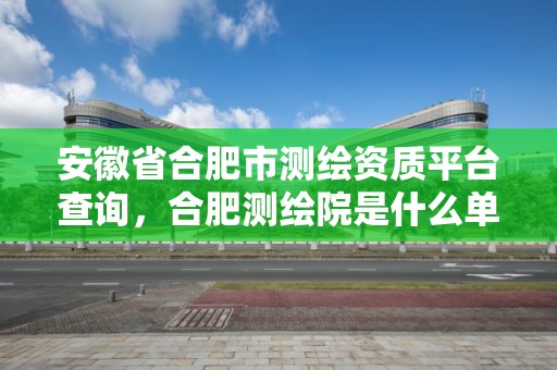 安徽省合肥市测绘资质平台查询，合肥测绘院是什么单位