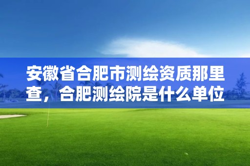 安徽省合肥市测绘资质那里查，合肥测绘院是什么单位