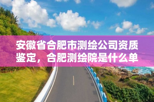 安徽省合肥市测绘公司资质鉴定，合肥测绘院是什么单位