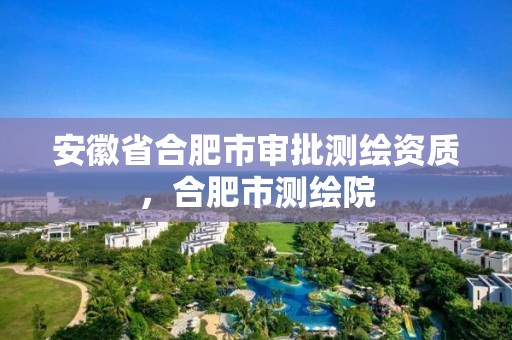 安徽省合肥市审批测绘资质，合肥市测绘院