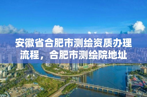 安徽省合肥市测绘资质办理流程，合肥市测绘院地址