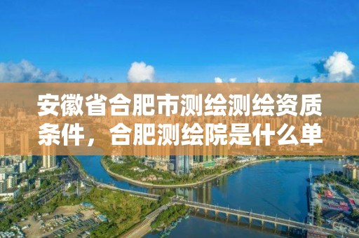 安徽省合肥市测绘测绘资质条件，合肥测绘院是什么单位