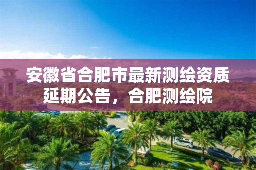 安徽省合肥市最新测绘资质延期公告，合肥测绘院