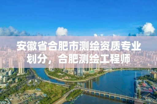 安徽省合肥市测绘资质专业划分，合肥测绘工程师