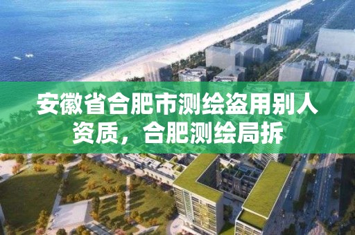 安徽省合肥市测绘盗用别人资质，合肥测绘局拆