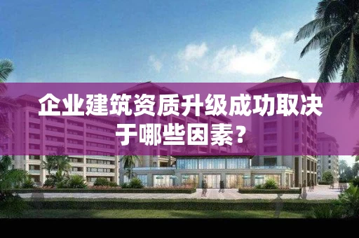 企业建筑资质升级成功取决于哪些因素? 企业建筑资质升级成功取决于哪些因素?