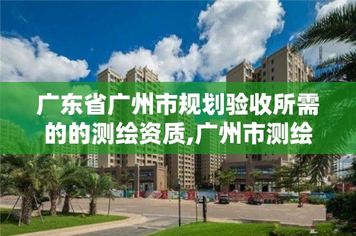 广东省广州市规划验收所需的的测绘资质,广州市测绘所电话。