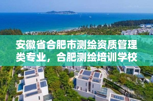 安徽省合肥市测绘资质管理类专业，合肥测绘培训学校