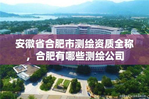 安徽省合肥市测绘资质全称，合肥有哪些测绘公司