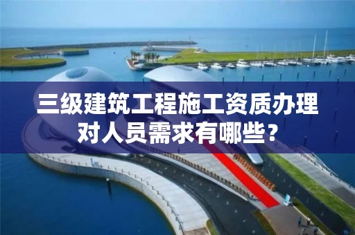 三级建筑工程施工资质办理对人员需求有哪些? 三级建筑工程施工资质办理对人员需求有哪些?