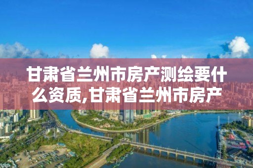 甘肃省兰州市房产测绘要什么资质,甘肃省兰州市房产测绘要什么资质才能测