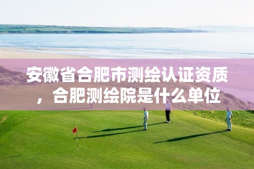 安徽省合肥市测绘认证资质，合肥测绘院是什么单位