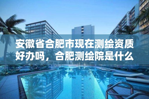 安徽省合肥市现在测绘资质好办吗，合肥测绘院是什么单位