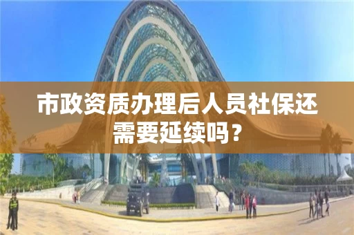 市政资质办理后人员社保还需要延续吗? 市政资质办理后人员社保还需要延续吗?