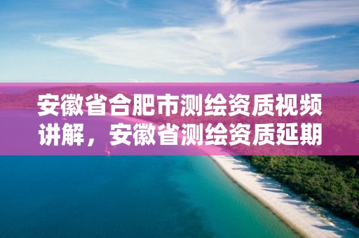 安徽省合肥市测绘资质视频讲解，安徽省测绘资质延期公告