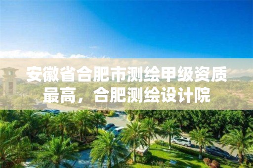 安徽省合肥市测绘甲级资质最高，合肥测绘设计院