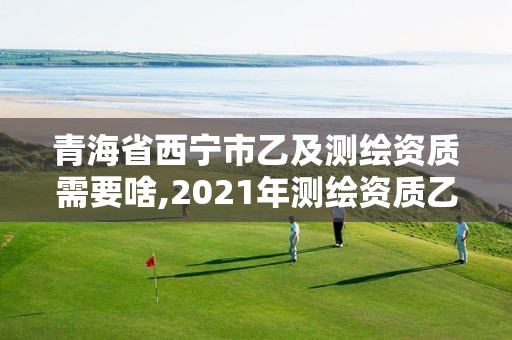 青海省西宁市乙及测绘资质需要啥,2021年测绘资质乙级人员要求