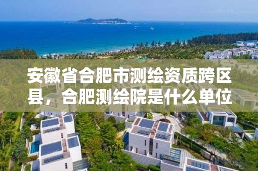 安徽省合肥市测绘资质跨区县，合肥测绘院是什么单位