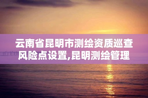 云南省昆明市测绘资质巡查风险点设置,昆明测绘管理中心。