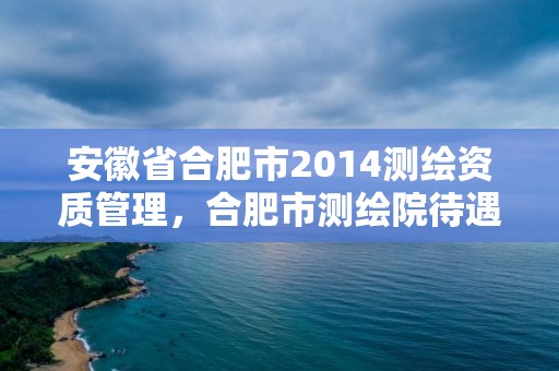 安徽省合肥市2014测绘资质管理，合肥市测绘院待遇怎么样