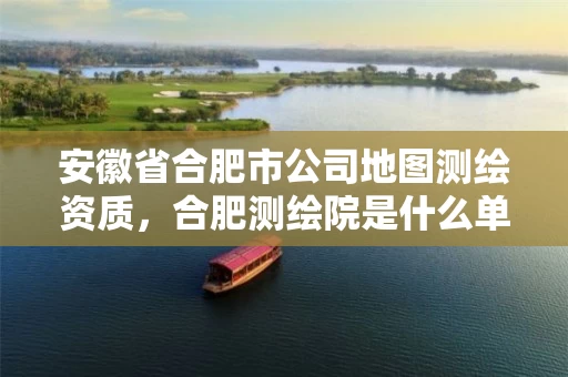 安徽省合肥市公司地图测绘资质,合肥测绘院是什么单位 安徽省合肥市公司地图测绘资质,合肥测绘院是什么单位