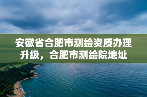 安徽省合肥市测绘资质办理升级，合肥市测绘院地址