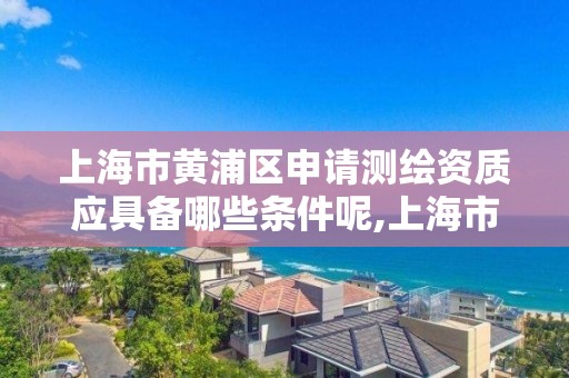 上海市黄浦区申请测绘资质应具备哪些条件呢,上海市测绘院营业时间。