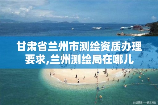 甘肃省兰州市测绘资质办理要求,兰州测绘局在哪儿