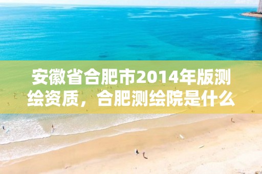 安徽省合肥市2014年版测绘资质，合肥测绘院是什么单位