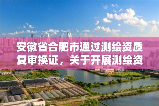 安徽省合肥市通过测绘资质复审换证，关于开展测绘资质复审换证工作的通知