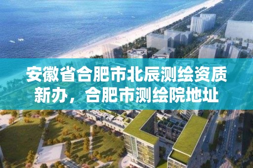 安徽省合肥市北辰测绘资质新办，合肥市测绘院地址