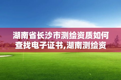 湖南省长沙市测绘资质如何查找电子证书,湖南测绘资质管理