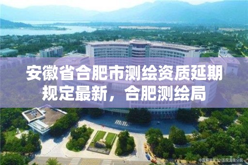 安徽省合肥市测绘资质延期规定最新，合肥测绘局