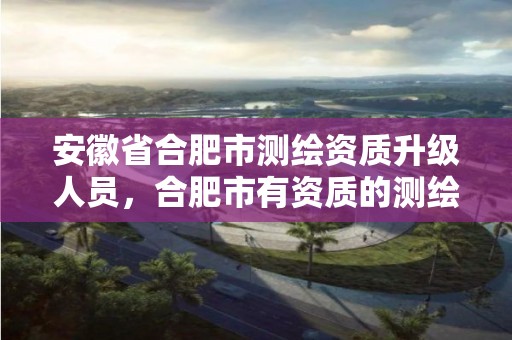 安徽省合肥市测绘资质升级人员，合肥市有资质的测绘公司