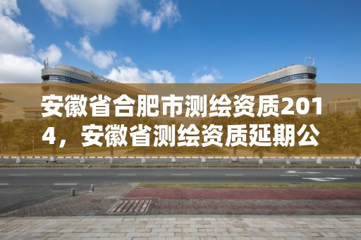 安徽省合肥市测绘资质2014，安徽省测绘资质延期公告