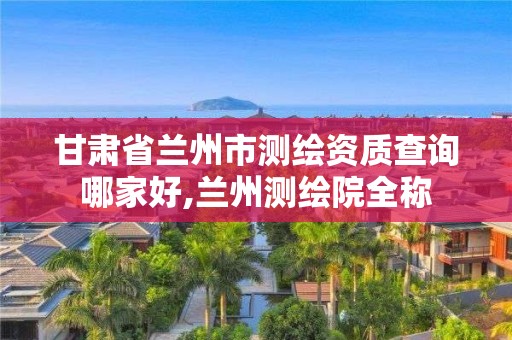 甘肃省兰州市测绘资质查询哪家好,兰州测绘院全称