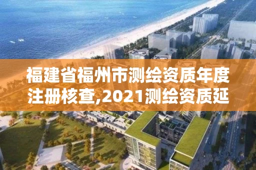 福建省福州市测绘资质年度注册核查,2021测绘资质延期公告福建省 福建省福州市测绘资质年度注册核查,2021测绘资质延期公告福建省