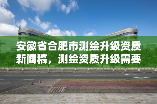 安徽省合肥市测绘升级资质新闻稿，测绘资质升级需要什么条件