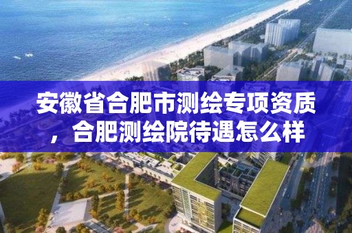 安徽省合肥市测绘专项资质，合肥测绘院待遇怎么样