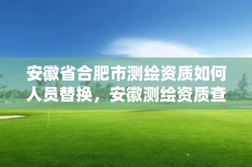 安徽省合肥市测绘资质如何人员替换，安徽测绘资质查询系统