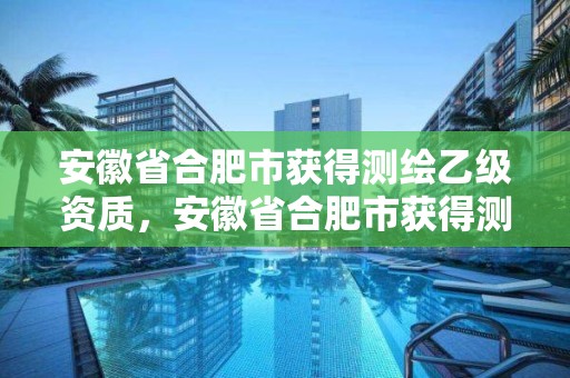 安徽省合肥市获得测绘乙级资质，安徽省合肥市获得测绘乙级资质的单位