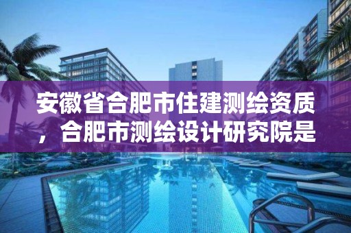 安徽省合肥市住建测绘资质，合肥市测绘设计研究院是国企吗