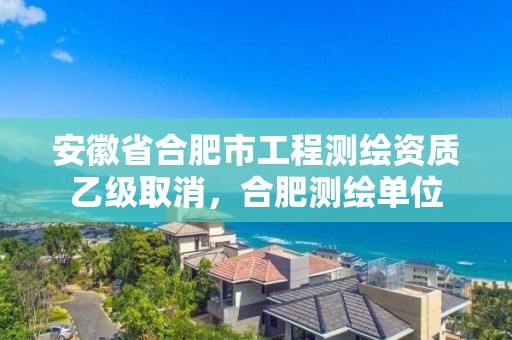 安徽省合肥市工程测绘资质乙级取消，合肥测绘单位