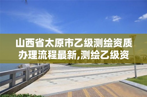 山西省太原市乙级测绘资质办理流程最新,测绘乙级资质办理条件