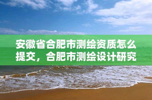 安徽省合肥市测绘资质怎么提交，合肥市测绘设计研究院官网