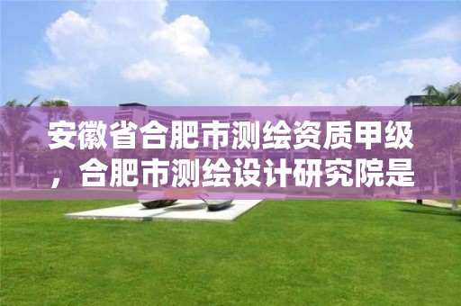 安徽省合肥市测绘资质甲级，合肥市测绘设计研究院是国企吗