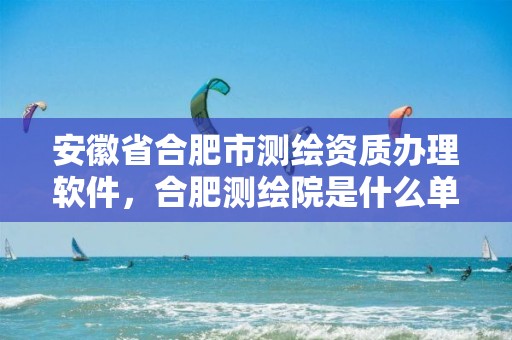 安徽省合肥市测绘资质办理软件，合肥测绘院是什么单位