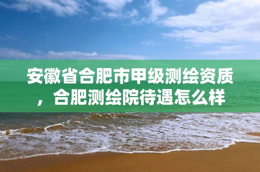 安徽省合肥市甲级测绘资质，合肥测绘院待遇怎么样