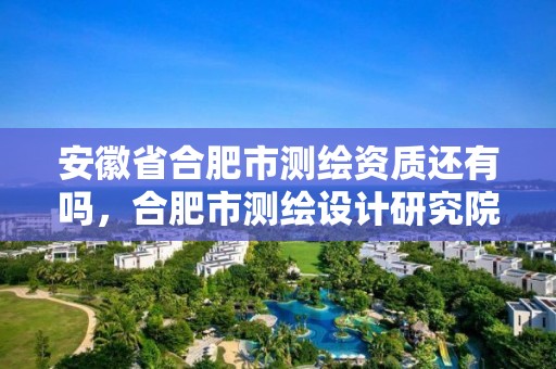 安徽省合肥市测绘资质还有吗，合肥市测绘设计研究院是国企吗